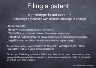 Filing a patent
                    A prototype is not needed
     A thorough description with detailed drawings is enough

Requirements:
-Novelty (never patented before, anywhere)
-Originality (non obvious, different from current state of art)
-Industrial Applicability (no arts & crafts, must be reproduced industrially)
-Legality (must not offend morality, break law and impair order)
To maintain validity, a patent MUST BE REALIZES WITHIN 3 YEARS FROM
REGISTRATION (or 4 years from applocation).

Since 1 jan 2006 filing a patent is FREE from fees. Some costs could arise in order
to provide the required documentations, a free cost assessment could be requested
on Ufficio Brevetti’s website.

                                                                http://ufficiobrevetti.it/en/patents/
 