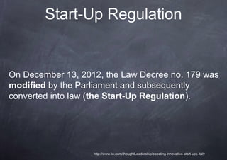 Start-Up Regulation


On December 13, 2012, the Law Decree no. 179 was
modified by the Parliament and subsequently
converted into law (the Start-Up Regulation).




                   http://www.lw.com/thoughtLeadership/boosting-innovative-start-ups-italy
 