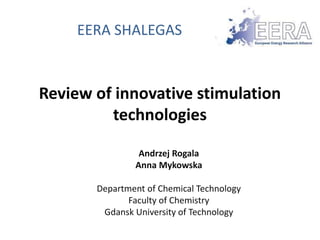 EERA SHALEGAS 
Review of innovative stimulation 
technologies 
Andrzej Rogala 
Anna Mykowska 
Department of Chemical Technology 
Faculty of Chemistry 
Gdansk University of Technology 
 