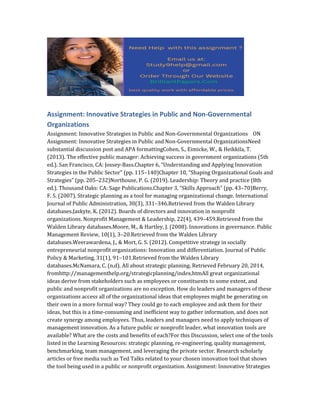 Assignment: Innovative Strategies in Public and Non-Governmental
Organizations
Assignment: Innovative Strategies in Public and Non-Governmental Organizations ON
Assignment: Innovative Strategies in Public and Non-Governmental OrganizationsNeed
substantial discussion post and APA formattingCohen, S., Eimicke, W., & Heikkila, T.
(2013). The effective public manager: Achieving success in government organizations (5th
ed.). San Francisco, CA: Jossey-Bass.Chapter 6, “Understanding and Applying Innovation
Strategies in the Public Sector” (pp. 115–140)Chapter 10, “Shaping Organizational Goals and
Strategies” (pp. 205–232)Northouse, P. G. (2019). Leadership: Theory and practice (8th
ed.). Thousand Oaks: CA: Sage Publications.Chapter 3, “Skills Approach” (pp. 43–70)Berry,
F. S. (2007). Strategic planning as a tool for managing organizational change. International
Journal of Public Administration, 30(3), 331–346.Retrieved from the Walden Library
databases.Jaskyte, K. (2012). Boards of directors and innovation in nonprofit
organizations. Nonprofit Management & Leadership, 22(4), 439–459.Retrieved from the
Walden Library databases.Moore, M., & Hartley, J. (2008). Innovations in governance. Public
Management Review, 10(1), 3–20.Retrieved from the Walden Library
databases.Weerawardena, J., & Mort, G. S. (2012). Competitive strategy in socially
entrepreneurial nonprofit organizations: Innovation and differentiation. Journal of Public
Policy & Marketing, 31(1), 91–101.Retrieved from the Walden Library
databases.McNamara, C. (n.d). All about strategic planning. Retrieved February 20, 2014,
fromhttp://managementhelp.org/strategicplanning/index.htmAll great organizational
ideas derive from stakeholders such as employees or constituents to some extent, and
public and nonprofit organizations are no exception. How do leaders and managers of these
organizations access all of the organizational ideas that employees might be generating on
their own in a more formal way? They could go to each employee and ask them for their
ideas, but this is a time-consuming and inefficient way to gather information, and does not
create synergy among employees. Thus, leaders and managers need to apply techniques of
management innovation. As a future public or nonprofit leader, what innovation tools are
available? What are the costs and benefits of each?For this Discussion, select one of the tools
listed in the Learning Resources: strategic planning, re-engineering, quality management,
benchmarking, team management, and leveraging the private sector. Research scholarly
articles or free media such as Ted Talks related to your chosen innovation tool that shows
the tool being used in a public or nonprofit organization. Assignment: Innovative Strategies
 