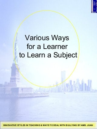 Various Ways
for a Learner
to Learn a Subject
INNOVATIVE STYLES IN TEACHING & WAYS TO DEAL WITH BULLYING BY AMB. JUAN
 