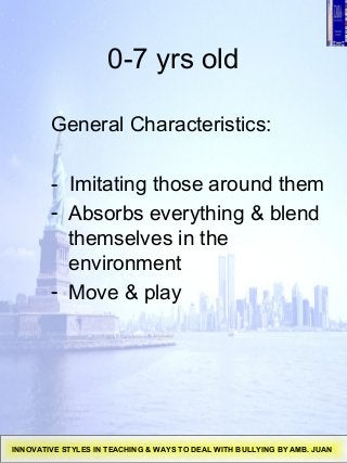 0-7 yrs old
General Characteristics:
- Imitating those around them
- Absorbs everything & blend
themselves in the
environment
- Move & play
INNOVATIVE STYLES IN TEACHING & WAYS TO DEAL WITH BULLYING BY AMB. JUAN
 