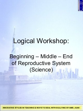 Logical Workshop:
Beginning – Middle – End
of Reproductive System
(Science)
INNOVATIVE STYLES IN TEACHING & WAYS TO DEAL WITH BULLYING BY AMB. JUAN
 