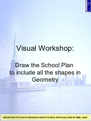 Visual Workshop:
Draw the School Plan
to include all the shapes in
Geometry
INNOVATIVE STYLES IN TEACHING & WAYS TO DEAL WITH BULLYING BY AMB. JUAN
 