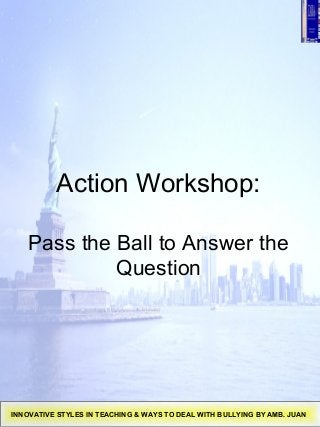 Action Workshop:
Pass the Ball to Answer the
Question
INNOVATIVE STYLES IN TEACHING & WAYS TO DEAL WITH BULLYING BY AMB. JUAN
 
