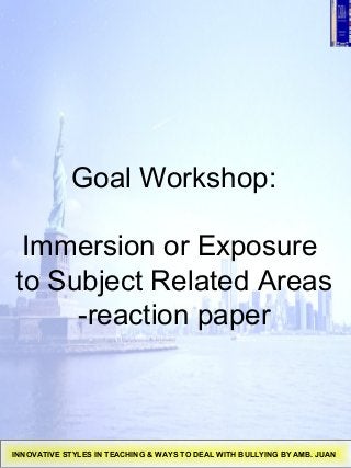 Goal Workshop:
Immersion or Exposure
to Subject Related Areas
-reaction paper
INNOVATIVE STYLES IN TEACHING & WAYS TO DEAL WITH BULLYING BY AMB. JUAN
 