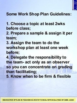 Some Work Shop Plan Guidelines:
1. Choose a topic at least 2wks
before class;
2. Prepare a sample & assign it per
team;
3. Assign the team to do the
workshop plan at least one week
before;
4. Delegate the responsibility to
the team- act only as an observer
so you can concentrate on grading
than facilitating;
5. Know when to be firm & flexible
INNOVATIVE STYLES IN TEACHING & WAYS TO DEAL WITH BULLYING BY AMB. JUAN
 