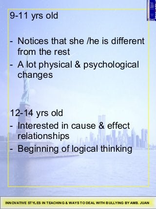 9-11 yrs old
- Notices that she /he is different
from the rest
- A lot physical & psychological
changes
12-14 yrs old
- Interested in cause & effect
relationships
- Beginning of logical thinking
INNOVATIVE STYLES IN TEACHING & WAYS TO DEAL WITH BULLYING BY AMB. JUAN
 