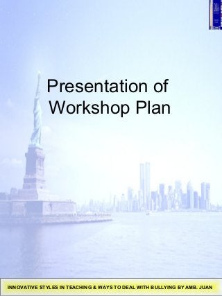 Presentation of
Workshop Plan
INNOVATIVE STYLES IN TEACHING & WAYS TO DEAL WITH BULLYING BY AMB. JUAN
 