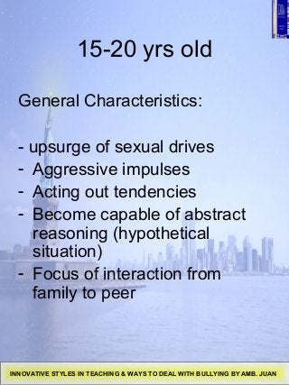 15-20 yrs old
General Characteristics:
- upsurge of sexual drives
- Aggressive impulses
- Acting out tendencies
- Become capable of abstract
reasoning (hypothetical
situation)
- Focus of interaction from
family to peer
INNOVATIVE STYLES IN TEACHING & WAYS TO DEAL WITH BULLYING BY AMB. JUAN
 