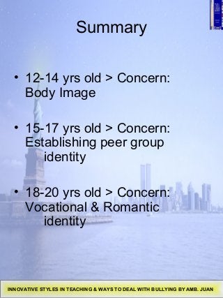 Summary
• 12-14 yrs old > Concern:
Body Image
• 15-17 yrs old > Concern:
Establishing peer group
identity
• 18-20 yrs old > Concern:
Vocational & Romantic
identity
INNOVATIVE STYLES IN TEACHING & WAYS TO DEAL WITH BULLYING BY AMB. JUAN
 