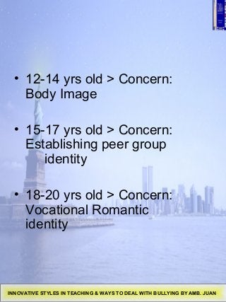• 12-14 yrs old > Concern:
Body Image
• 15-17 yrs old > Concern:
Establishing peer group
identity
• 18-20 yrs old > Concern:
Vocational Romantic
identity
INNOVATIVE STYLES IN TEACHING & WAYS TO DEAL WITH BULLYING BY AMB. JUAN
 
