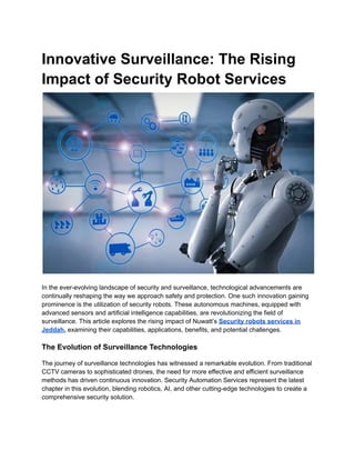 Innovative Surveillance: The Rising
Impact of Security Robot Services
In the ever-evolving landscape of security and surveillance, technological advancements are
continually reshaping the way we approach safety and protection. One such innovation gaining
prominence is the utilization of security robots. These autonomous machines, equipped with
advanced sensors and artificial intelligence capabilities, are revolutionizing the field of
surveillance. This article explores the rising impact of Nuwatt’s Security robots services in
Jeddah, examining their capabilities, applications, benefits, and potential challenges.
The Evolution of Surveillance Technologies
The journey of surveillance technologies has witnessed a remarkable evolution. From traditional
CCTV cameras to sophisticated drones, the need for more effective and efficient surveillance
methods has driven continuous innovation. Security Automation Services represent the latest
chapter in this evolution, blending robotics, AI, and other cutting-edge technologies to create a
comprehensive security solution.
 