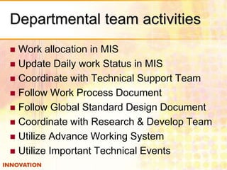 Departmental team activities
 Work allocation in MIS
 Update Daily work Status in MIS
 Coordinate with Technical Support Team
 Follow Work Process Document
 Follow Global Standard Design Document
 Coordinate with Research & Develop Team
 Utilize Advance Working System
 Utilize Important Technical Events
 