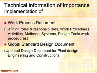 Technical information of importance
Implementation of
 Work Process Document
(Defining roles & responsibilities, Work Procedures,
Activities, Methods, Systems, Design Tools work
procedures)
 Global Standard Design Document
(Updated Design Document for Plant design
Engineering and Construction)
 