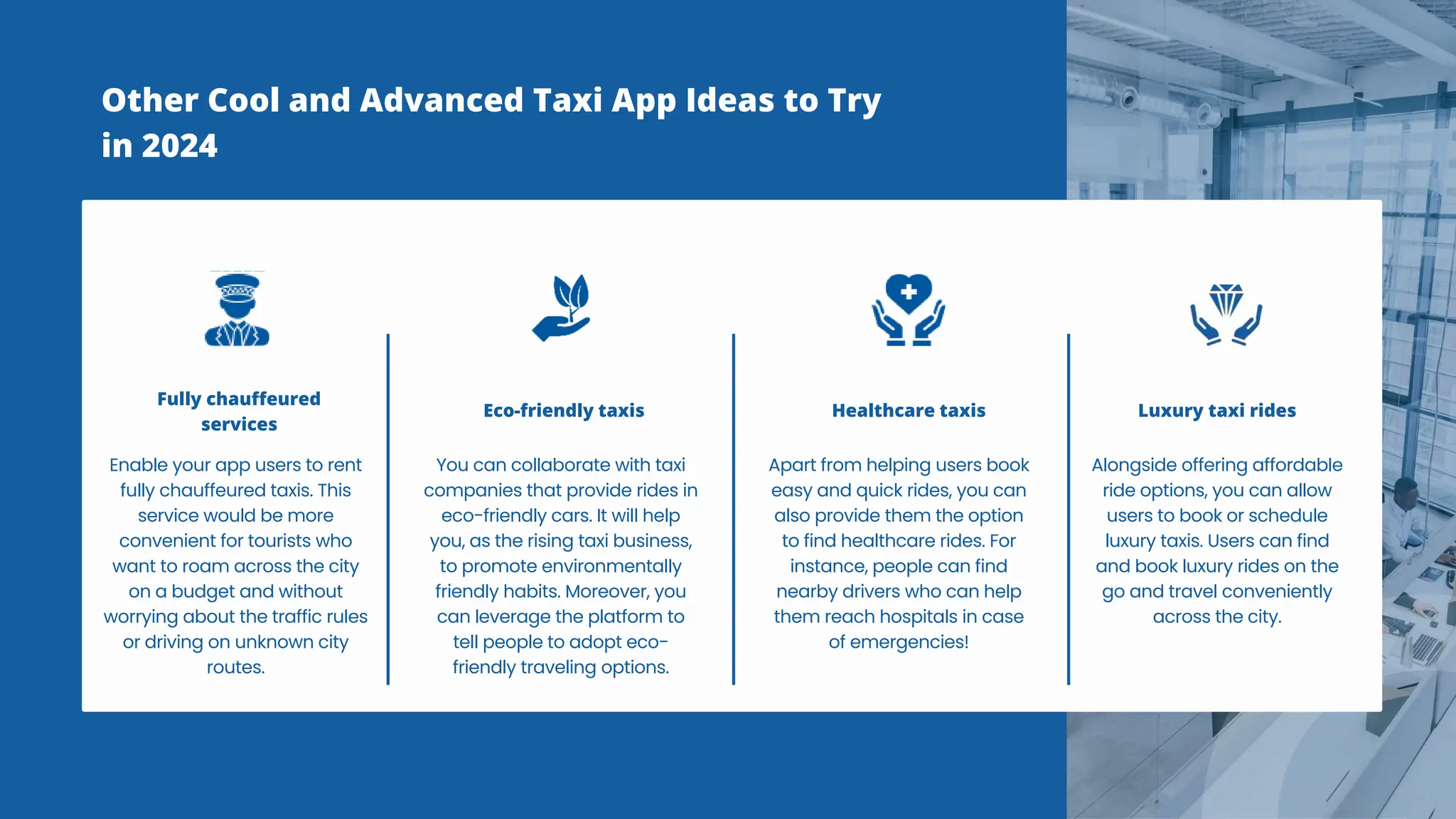 Other Cool and Advanced Taxi App Ideas to Try
in 2024
Enable your app users to rent
fully chauffeured taxis. This
service would be more
convenient for tourists who
want to roam across the city
on a budget and without
worrying about the traffic rules
or driving on unknown city
routes.
Fully chauffeured
services
You can collaborate with taxi
companies that provide rides in
eco-friendly cars. It will help
you, as the rising taxi business,
to promote environmentally
friendly habits. Moreover, you
can leverage the platform to
tell people to adopt eco-
friendly traveling options.
Eco-friendly taxis
Apart from helping users book
easy and quick rides, you can
also provide them the option
to find healthcare rides. For
instance, people can find
nearby drivers who can help
them reach hospitals in case
of emergencies!
Healthcare taxis
Alongside offering affordable
ride options, you can allow
users to book or schedule
luxury taxis. Users can find
and book luxury rides on the
go and travel conveniently
across the city.
Luxury taxi rides
 
