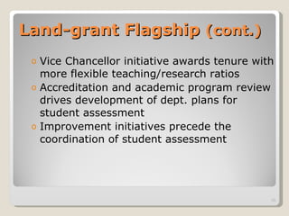 Land-grant Flagship  (cont.) Vice Chancellor initiative awards tenure with more flexible teaching/research ratios Accreditation and academic program review drives development of dept. plans for student assessment  Improvement initiatives precede the coordination of student assessment 