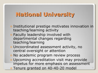 National University Institutional prestige motivates innovation in teaching/learning activity Faculty leadership involved with departmental changes regarding teaching/learning Uncoordinated assessment activity, no central oversight or attention No academic program review process Upcoming accreditation visit may provide impetus for more emphasis on assessment Tenure granted on 40-40-20 model 
