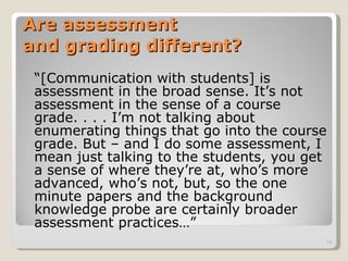 Are assessment  and grading different? “ [Communication with students] is assessment in the broad sense. It’s not assessment in the sense of a course grade. . . . I’m not talking about enumerating things that go into the course grade. But – and I do some assessment, I mean just talking to the students, you get a sense of where they’re at, who’s more advanced, who’s not, but, so the one minute papers and the background knowledge probe are certainly broader assessment practices…” 