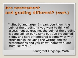 Are assessment  and grading different?  (cont.) “… But by and large, I mean, you know, the bulk of the grading, if you want to think of assessment as grading, the bulk of the grading is done still on our exams but I’ve broadened it out, and sort of tempered it somewhat with other things including the writing and the presentations and you know, homework and stuff like that…”   Landgrant Flagship, Math 