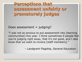 Perceptions that assessment unfairly or prematurely judges   Does assessment = judging? “ I was not as anxious to put assessment into [learning communities] this year. I think sometimes if people feel you’re judging right away, that it’s not good, and I also know that we want to involve [staff members].” –   Landgrant Flagship, General Education 