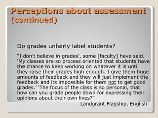 Perceptions about assessment  (continued) Do grades unfairly label students? “ I don’t believe in grades’, some [faculty] have said. ‘My classes are so process oriented that students have the chance to keep working on whatever it is until they raise their grades high enough. I give them huge amounts of feedback and they will just implement the feedback and its impossible for them  not  to get good grades.’ ‘The focus of the class is so personal, that how can you grade people down for expressing their opinions about their own lives?”  Landgrant Flagship, English 