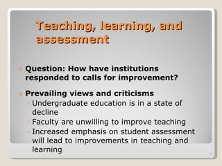Teaching, learning, and assessment Question: How have institutions responded to calls for improvement? Prevailing views and criticisms Undergraduate education is in a state of decline Faculty are unwilling to improve teaching Increased emphasis on student assessment will lead to improvements in teaching and learning 