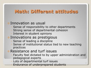 Math: Different attitudes Innovation as usual  Sense of responsibility to other departments Strong sense of departmental cohesion Interest in student opinions Innovations as prestigious Sense of leading a discipline Sense of institutional status tied to new teaching practices Resistance and turf issues Faculty feel dictated to by upper administration and pedagogical experts  Lots of departmental turf issues  Endurance of underprepared students 