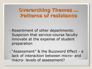 Overarching Themes … Patterns of resistance Resentment of other departments: Suspicion that service-course faculty innovate at the expense of student preparation “ Assessment” & the Buzzword Effect - a lack of interaction between micro- and macro- levels of assessment? 