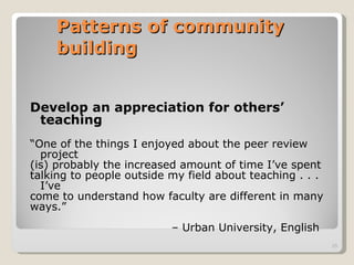 Patterns of community building Develop an appreciation for others’ teaching “ One of the things I enjoyed about the peer review project (is) probably the increased amount of time I’ve spent talking to people outside my field about teaching . . . I’ve come to understand how faculty are different in many ways.”  –  Urban University, English 