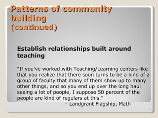 Patterns of community building (continued) Establish relationships built around teaching “ If you’ve worked with Teaching/Learning centers like that you realize that there soon turns to be a kind of a group of faculty that many of them show up to many other things, and so you end up over the long haul seeing a lot of people, I suppose 50 percent of the people are kind of regulars at this.”  –  Landgrant Flagship, Math 