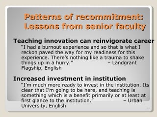 Patterns of recommitment:  Lessons from senior faculty Teaching innovation can reinvigorate career “ I had a burnout experience and so that is what I reckon paved the way for my readiness for this experience. There’s nothing like a trauma to shake things up in a hurry.”  – Landgrant Flagship, English Increased investment in institution “ I’m much more ready to invest in the institution. Its clear that I’m going to be here, and teaching is something which is a benefit primarily or at least at first glance to the institution.” – Urban University, English 