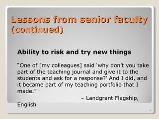 Lessons from senior faculty  (continued) Ability to risk and try new things “ One of [my colleagues] said ‘why don’t you take part of the teaching journal and give it to the students and ask for a response?’ And I did, and it became part of my teaching portfolio that I made.”  –  Landgrant Flagship, English 