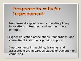 Response to calls for improvement Numerous disciplinary and cross-disciplinary innovations in teaching and learning have emerged Higher education associations, foundations, and consortia of institutions provide support Improvements in teaching, learning, and assessment are in various stages of evolution on campuses 