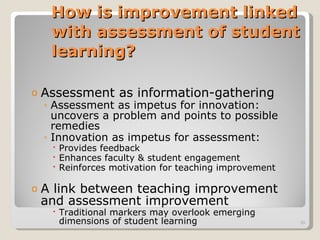 How is improvement linked with assessment of student learning? Assessment as information-gathering Assessment as impetus for innovation:  uncovers a problem and points to possible remedies Innovation as impetus for assessment:  Provides feedback Enhances faculty & student engagement Reinforces motivation for teaching improvement A link between teaching improvement and assessment improvement Traditional markers may overlook emerging dimensions of student learning 