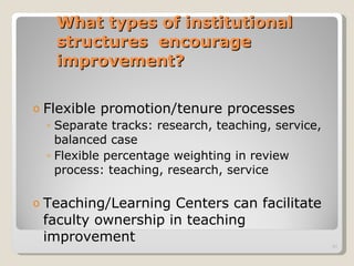 What types of institutional structures  encourage improvement? Flexible promotion/tenure processes Separate tracks: research, teaching, service, balanced case Flexible percentage weighting in review process: teaching, research, service Teaching/Learning Centers can facilitate faculty ownership in teaching improvement 