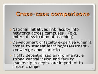 Cross-case comparisons National initiatives link faculty into networks across campuses - (e.g. external evaluation of teaching) Development of faculty expertise when it comes to student learning/assessment - knowledge about practice Highly decentralized environments, a strong central vision and faculty leadership in depts. are important to create change 