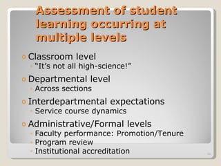 Assessment of student learning occurring at multiple levels Classroom level  “ It’s not all high-science!” Departmental level  Across sections Interdepartmental expectations  Service course dynamics Administrative/Formal levels Faculty performance: Promotion/Tenure Program review Institutional accreditation 