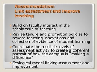 Recommendation:  Link assessment and improve teaching Build on faculty interest in the scholarship of teaching Revise tenure and promotion policies to reward teaching innovations and collection of evidence of student learning Coordinate the multiple levels of assessment activity to create a coherent portrait of how the campus is “making a difference” Ecological model linking assessment and improvement 