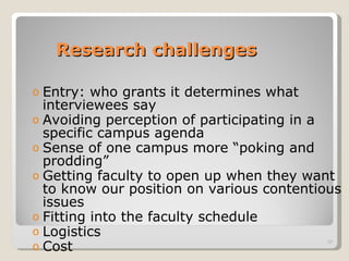 Research challenges Entry: who grants it determines what interviewees say Avoiding perception of participating in a specific campus agenda Sense of one campus more “poking and prodding” Getting faculty to open up when they want to know our position on various contentious issues Fitting into the faculty schedule Logistics Cost 