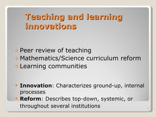 Teaching and learning innovations Peer review of teaching Mathematics/Science curriculum reform Learning communities Innovation : Characterizes ground-up, internal processes Reform : Describes top-down, systemic, or throughout several institutions   