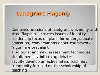 Landgrant Flagship Combined missions of landgrant university and state flagship – creates issues of identity Leadership focus on plans for undergraduate education; conversations about coursework “rigor” are prevalent Traditional and new assessment techniques simultaneously informing debate Faculty develop an active interdisciplinary community focused on the scholarship of teaching  