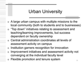 11
Urban University
o A large urban campus with multiple missions to the
local community (both to students and to businesses)
o “Top down” initiatives relating to assessment and
teaching/learning improvements, but success
dependent on faculty ownership
o Central administration coordinates all levels of
assessment activity on campus
o Institution garners recognition for innovation
o Improvement initiatives and assessment activity not
converging at the individual faculty level
o Flexible promotion and tenure system
 
