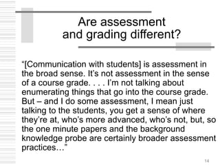 14
Are assessment
and grading different?
“[Communication with students] is assessment in
the broad sense. It’s not assessment in the sense
of a course grade. . . . I’m not talking about
enumerating things that go into the course grade.
But – and I do some assessment, I mean just
talking to the students, you get a sense of where
they’re at, who’s more advanced, who’s not, but, so
the one minute papers and the background
knowledge probe are certainly broader assessment
practices…”
 