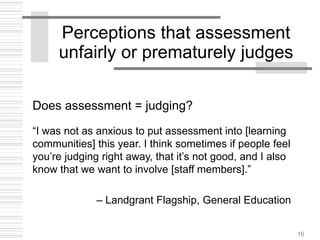16
Perceptions that assessment
unfairly or prematurely judges
Does assessment = judging?
“I was not as anxious to put assessment into [learning
communities] this year. I think sometimes if people feel
you’re judging right away, that it’s not good, and I also
know that we want to involve [staff members].”
– Landgrant Flagship, General Education
 