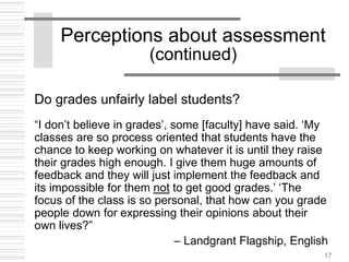 17
Perceptions about assessment
(continued)
Do grades unfairly label students?
“I don’t believe in grades’, some [faculty] have said. ‘My
classes are so process oriented that students have the
chance to keep working on whatever it is until they raise
their grades high enough. I give them huge amounts of
feedback and they will just implement the feedback and
its impossible for them not to get good grades.’ ‘The
focus of the class is so personal, that how can you grade
people down for expressing their opinions about their
own lives?”
– Landgrant Flagship, English
 