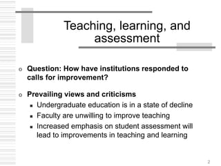 2
Teaching, learning, and
assessment
o Question: How have institutions responded to
calls for improvement?
o Prevailing views and criticisms
 Undergraduate education is in a state of decline
 Faculty are unwilling to improve teaching
 Increased emphasis on student assessment will
lead to improvements in teaching and learning
 