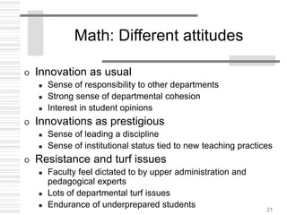 21
Math: Different attitudes
o Innovation as usual
 Sense of responsibility to other departments
 Strong sense of departmental cohesion
 Interest in student opinions
o Innovations as prestigious
 Sense of leading a discipline
 Sense of institutional status tied to new teaching practices
o Resistance and turf issues
 Faculty feel dictated to by upper administration and
pedagogical experts
 Lots of departmental turf issues
 Endurance of underprepared students
 