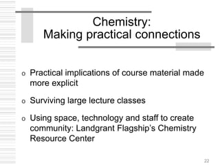 22
Chemistry:
Making practical connections
o Practical implications of course material made
more explicit
o Surviving large lecture classes
o Using space, technology and staff to create
community: Landgrant Flagship’s Chemistry
Resource Center
 