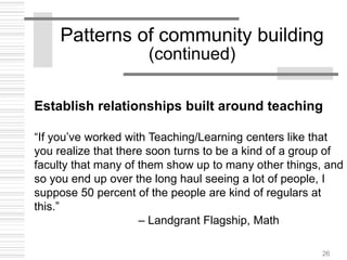 26
Patterns of community building
(continued)
Establish relationships built around teaching
“If you’ve worked with Teaching/Learning centers like that
you realize that there soon turns to be a kind of a group of
faculty that many of them show up to many other things, and
so you end up over the long haul seeing a lot of people, I
suppose 50 percent of the people are kind of regulars at
this.”
– Landgrant Flagship, Math
 